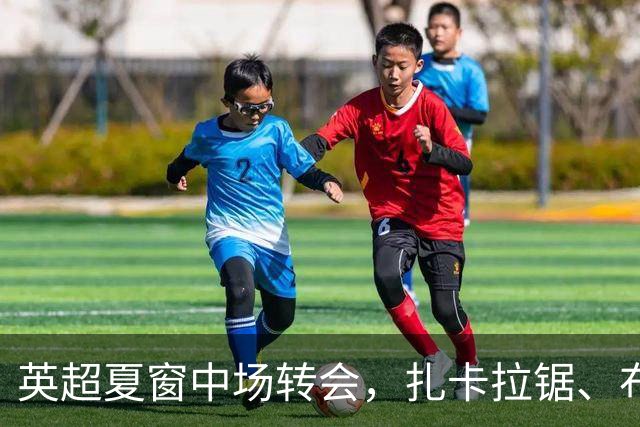 英超夏窗中场转会，扎卡拉锯、布阿迪天价争抢、吉马良斯毫无进展